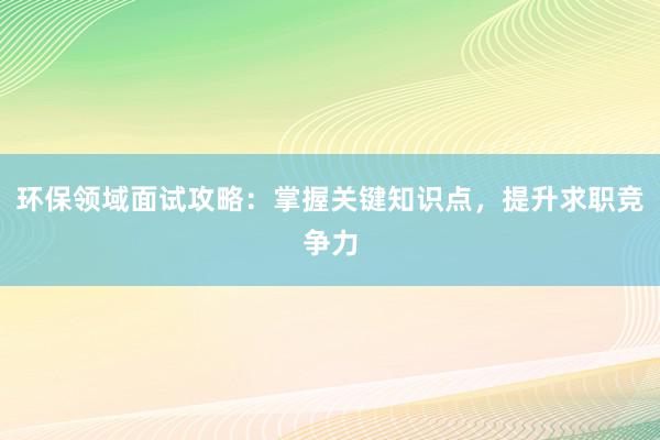 环保领域面试攻略：掌握关键知识点，提升求职竞争力